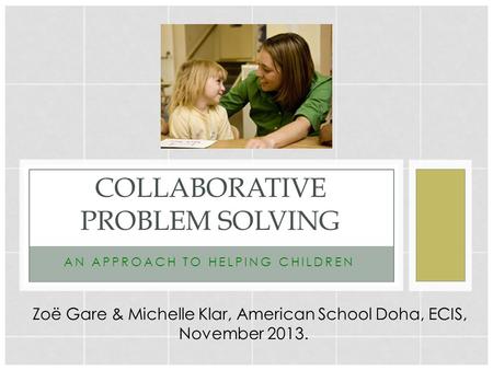 ANAPPROACHTOHELPINGCHILDREN COLLABORATIVE PROBLEM SOLVING Zoë Gare & Michelle Klar, American School Doha, ECIS, November 2013.