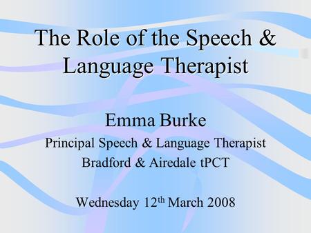 The Role of the Speech & Language Therapist Emma Burke Principal Speech & Language Therapist Bradford & Airedale tPCT Wednesday 12 th March 2008.