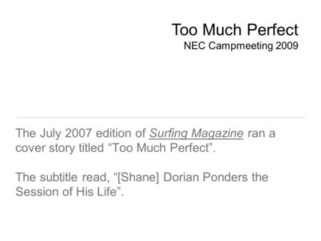 The July 2007 edition of Surfing Magazine ran a cover story titled “Too Much Perfect”. The subtitle read, “[Shane] Dorian Ponders the Session of His Life”.