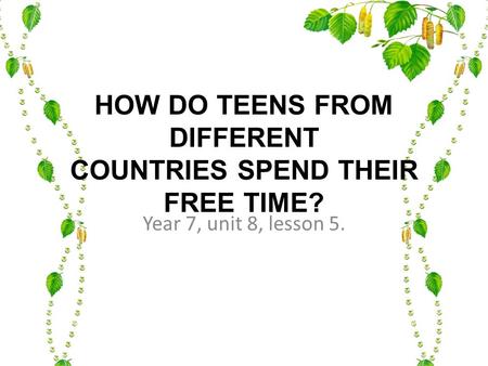 HOW DO TEENS FROM DIFFERENT COUNTRIES SPEND THEIR FREE TIME? Year 7, unit 8, lesson 5.