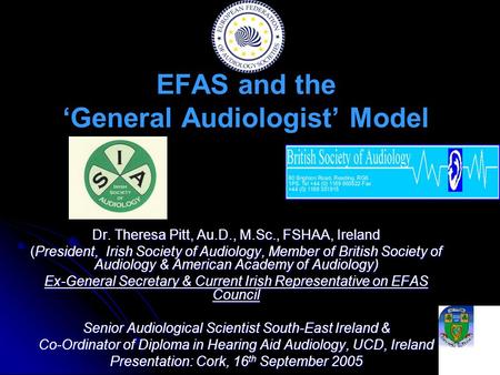 EFAS and the ‘General Audiologist’ Model Dr. Theresa Pitt, Au.D., M.Sc., FSHAA, Ireland (President, Irish Society of Audiology, Member of British Society.