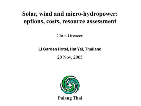 Chris Greacen Li Garden Hotel, Hat Yai, Thailand 20 Nov, 2005 Solar, wind and micro-hydropower: options, costs, resource assessment Palang Thai.