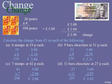 £ 5.00 x 4 26 pence 104 pence = £ 1.04 - £ 1.04 £ 3.96change Calculate the change from £5 in each of the following: (a) 6 stamps at 19 p each.(b) 9 bars.