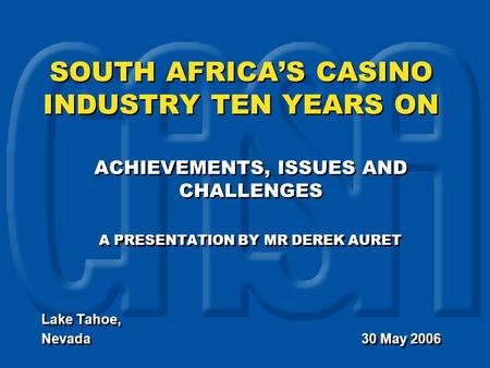 SOUTH AFRICA’S CASINO INDUSTRY TEN YEARS ON ACHIEVEMENTS, ISSUES AND CHALLENGES A PRESENTATION BY MR DEREK AURET Lake Tahoe, Nevada 30 May 2006 ACHIEVEMENTS,