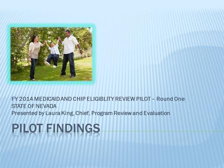 FY 2014 MEDICAID AND CHIP ELIGIBLITY REVIEW PILOT – Round One STATE OF NEVADA Presented by Laura King, Chief, Program Review and Evaluation.