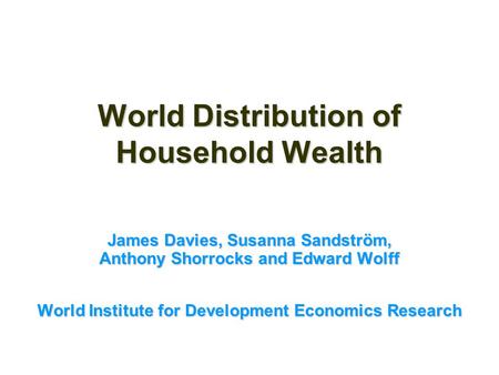 World Distribution of Household Wealth James Davies, Susanna Sandström, Anthony Shorrocks and Edward Wolff World Institute for Development Economics Research.