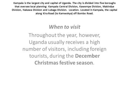 Kampala is the largest city and capital of Uganda. The city is divided into five boroughs that oversee local planning: Kampala Central Division, Kawempe.