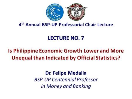 LECTURE NO. 7 Dr. Felipe Medalla BSP-UP Centennial Professor in Money and Banking Is Philippine Economic Growth Lower and More Unequal than Indicated by.