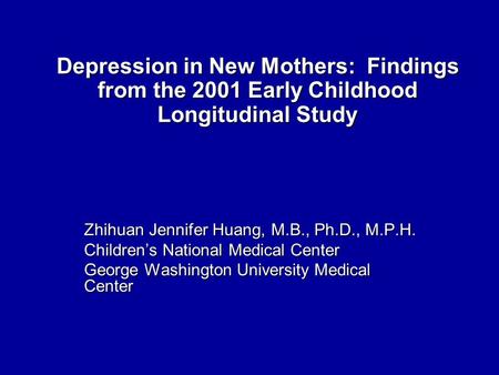 Depression in New Mothers: Findings from the 2001 Early Childhood Longitudinal Study Zhihuan Jennifer Huang, M.B., Ph.D., M.P.H. Children’s National Medical.