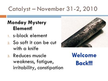 Catalyst – November 31-2, 2010 Monday Mystery Element! 1. s-block element 2. So soft it can be cut with a knife 3. Reduces muscle weakness, fatigue, irritability,