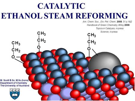 CATALYTIC ETHANOL STEAM REFORMING Am. Chem. Soc., Div. Pet. Chem. 2008, 51 p.1&2 M. Scott B.Sc. M.Sc.(hons) Department of Chemistry The University of Auckland.