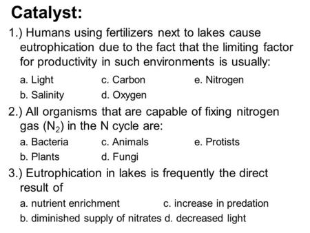 Catalyst: 1.) Humans using fertilizers next to lakes cause eutrophication due to the fact that the limiting factor for productivity in such environments.