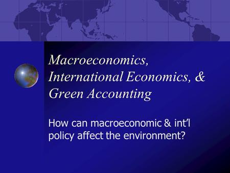 Macroeconomics, International Economics, & Green Accounting How can macroeconomic & int’l policy affect the environment?