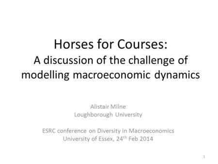 Horses for Courses: A discussion of the challenge of modelling macroeconomic dynamics Alistair Milne Loughborough University ESRC conference on Diversity.