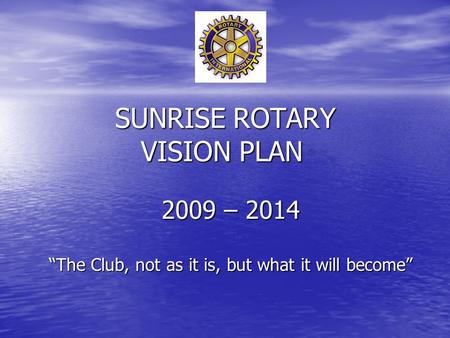 SUNRISE ROTARY VISION PLAN 2009 – 2014 “The Club, not as it is, but what it will become”