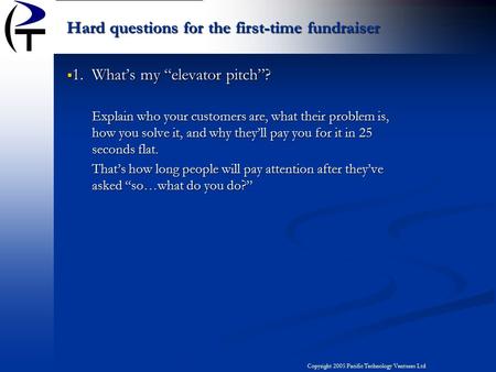 Copyright 2005 Pacific Technology Ventures Ltd  1. What’s my “elevator pitch”? Explain who your customers are, what their problem is, how you solve it,