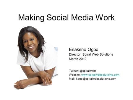 Making Social Media Work Enakeno Ogbo Director, Spiral Web Solutions March 2012 Website: