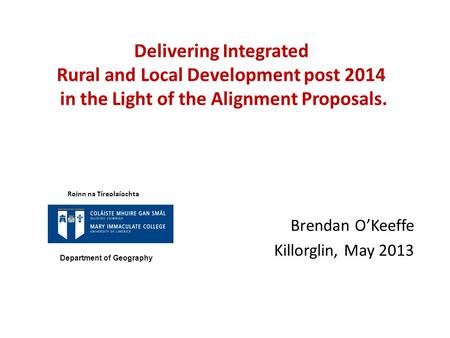 Delivering Integrated Rural and Local Development post 2014 in the Light of the Alignment Proposals. Brendan O’Keeffe Killorglin, May 2013 Roinn na Tíreolaíochta.