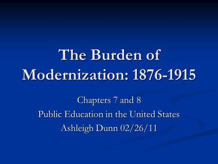 The Burden of Modernization: 1876-1915 Chapters 7 and 8 Public Education in the United States Ashleigh Dunn 02/26/11.