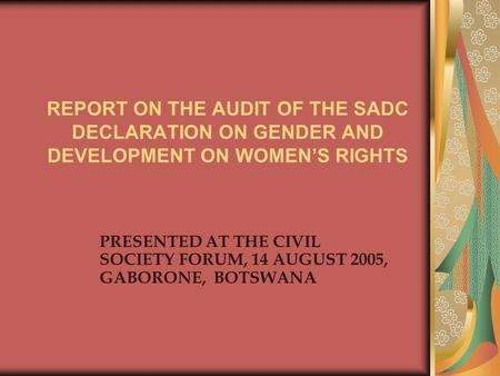 REPORT ON THE AUDIT OF THE SADC DECLARATION ON GENDER AND DEVELOPMENT ON WOMEN’S RIGHTS PRESENTED AT THE CIVIL SOCIETY FORUM, 14 AUGUST 2005, GABORONE,