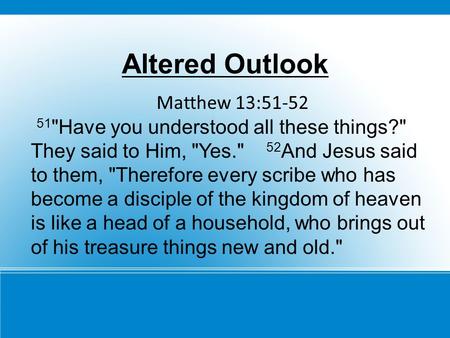 Altered Outlook Matthew 13:51-52 51 Have you understood all these things? They said to Him, Yes. 52 And Jesus said to them, Therefore every scribe.