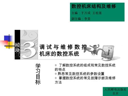 数控机床结构及维修 主编：于万成 王桂莲 副主编：李昊 人民邮电出版社 北京 ◎ 了解数控系统的组成和常见数控系统 的特点 ◎ 熟悉常见数控系统的参数设置 ◎ 掌握数控系统的常见故障诊断及维修 方法 调试与维修数控 机床的数控系统.