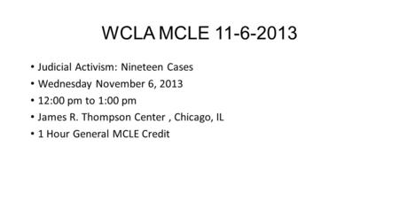 WCLA MCLE 11-6-2013 Judicial Activism: Nineteen Cases Wednesday November 6, 2013 12:00 pm to 1:00 pm James R. Thompson Center, Chicago, IL 1 Hour General.