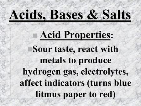 Acids, Bases & Salts n Acid Properties : n Sour taste, react with metals to produce hydrogen gas, electrolytes, affect indicators (turns blue litmus paper.