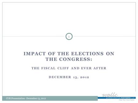 IMPACT OF THE ELECTIONS ON THE CONGRESS: THE FISCAL CLIFF AND EVER AFTER DECEMBER 13, 2012 1 CUR Presentation - December 13, 2012.