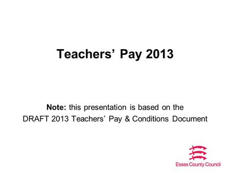 Teachers’ Pay 2013 Note: this presentation is based on the DRAFT 2013 Teachers’ Pay & Conditions Document.