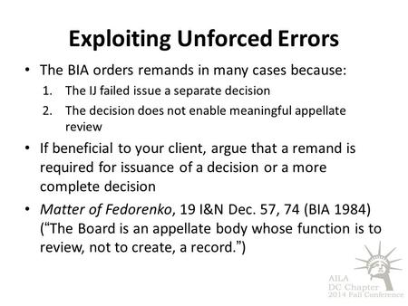 Exploiting Unforced Errors The BIA orders remands in many cases because: 1.The IJ failed issue a separate decision 2.The decision does not enable meaningful.