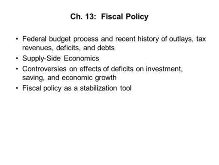 Ch. 13: Fiscal Policy Federal budget process and recent history of outlays, tax revenues, deficits, and debts Supply-Side Economics Controversies on effects.