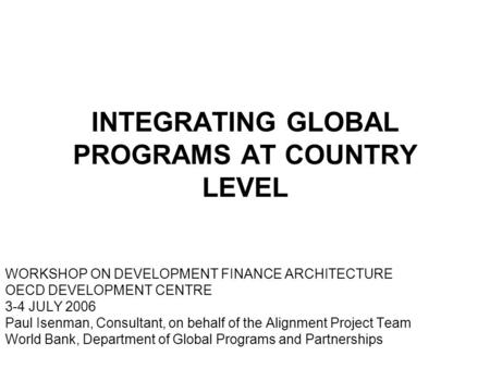 INTEGRATING GLOBAL PROGRAMS AT COUNTRY LEVEL WORKSHOP ON DEVELOPMENT FINANCE ARCHITECTURE OECD DEVELOPMENT CENTRE 3-4 JULY 2006 Paul Isenman, Consultant,