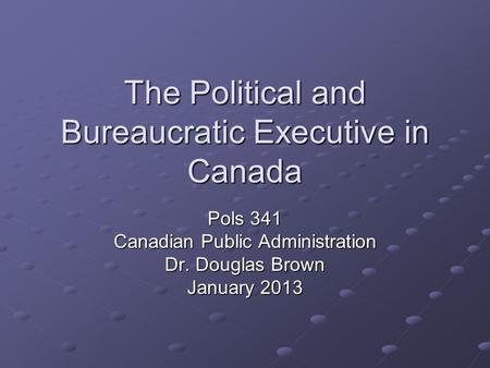 The Political and Bureaucratic Executive in Canada Pols 341 Canadian Public Administration Dr. Douglas Brown January 2013.