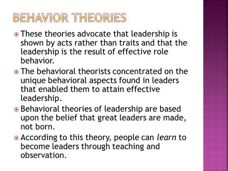 Behavior Theories These theories advocate that leadership is shown by acts rather than traits and that the leadership is the result of effective role.