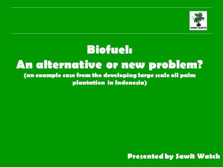 Biofuel: An alternative or new problem? (an example case from the developing large scale oil palm plantation in Indonesia) Presented by Sawit Watch.