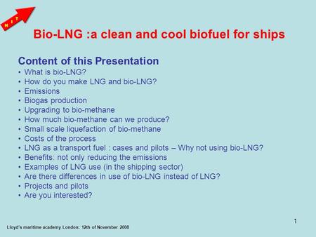 1 Bio-LNG :a clean and cool biofuel for ships Lloyd’s maritime academy London: 12th of November 2008 Content of this Presentation What is bio-LNG? How.