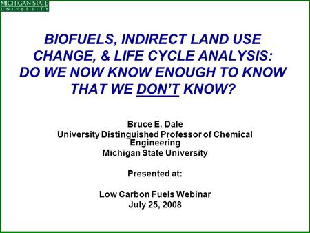 BIOFUELS, INDIRECT LAND USE CHANGE, & LIFE CYCLE ANALYSIS: DO WE NOW KNOW ENOUGH TO KNOW THAT WE DON’T KNOW? Bruce E. Dale University Distinguished Professor.