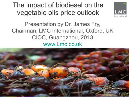 The impact of biodiesel on the vegetable oils price outlook Presentation by Dr. James Fry, Chairman, LMC International, Oxford, UK CIOC, Guangzhou, 2013.