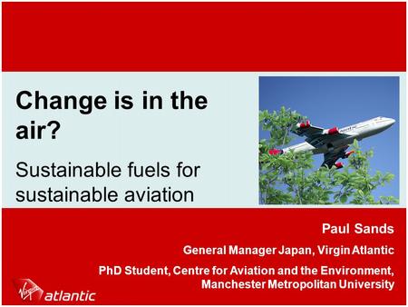 Change is in the air? Sustainable fuels for sustainable aviation Paul Sands General Manager Japan, Virgin Atlantic PhD Student, Centre for Aviation and.