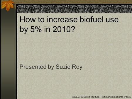 How to increase biofuel use by 5% in 2010? Presented by Suzie Roy AGEC-630B Agriculture, Food and Resource Policy.