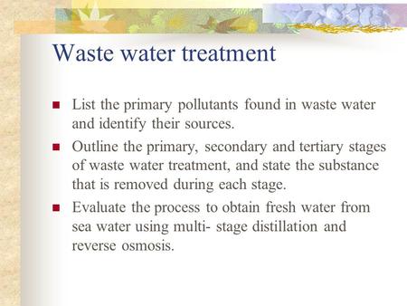 Waste water treatment List the primary pollutants found in waste water and identify their sources. Outline the primary, secondary and tertiary stages of.