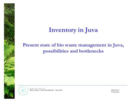 S O U T H S A V O R E G I O N A L E N V I R O N M E N T C E N T R E 2005-04-07 Tiina Lehto Inventory in Juva Present state of bio waste management in Juva,