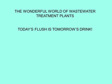 THE WONDERFUL WORLD OF WASTEWATER TREATMENT PLANTS TODAY’S FLUSH IS TOMORROW’S DRINK!