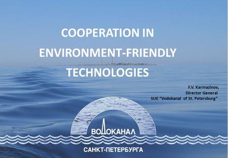 F.V. Karmazinov, Director General SUE “Vodokanal of St. Petersburg” COOPERATION IN ENVIRONMENT-FRIENDLY TECHNOLOGIES.