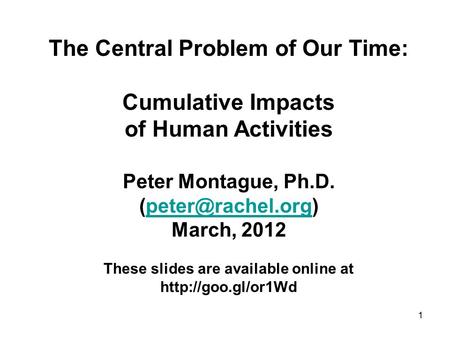 The Central Problem of Our Time: Cumulative Impacts of Human Activities Peter Montague, Ph.D. March, 2012 These slides.