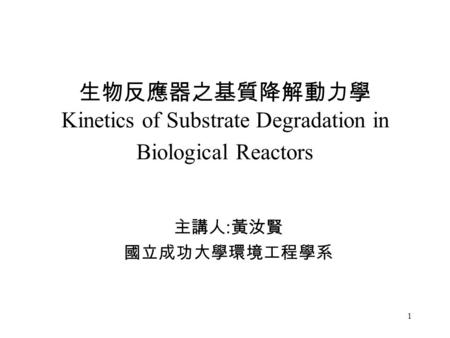 1 生物反應器之基質降解動力學 Kinetics of Substrate Degradation in Biological Reactors 主講人 : 黃汝賢 國立成功大學環境工程學系.