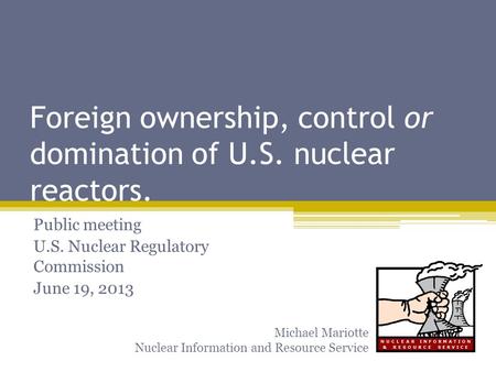 Foreign ownership, control or domination of U.S. nuclear reactors. Public meeting U.S. Nuclear Regulatory Commission June 19, 2013 Michael Mariotte Nuclear.