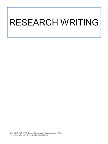 Copyright © 1995–2007 by Pearson Education, publishing as Longman Publishers Fowler/Aaron, The Little, Brown Handbook, Tenth Edition RESEARCH WRITING.