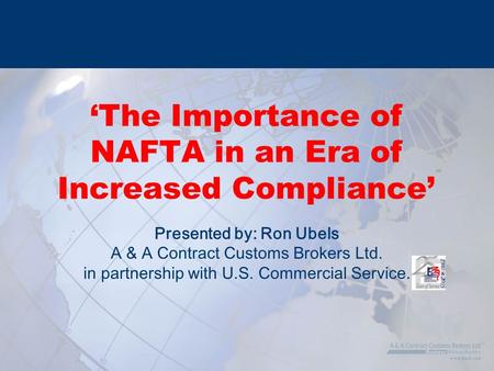 Presented by: Ron Ubels A & A Contract Customs Brokers Ltd. in partnership with U.S. Commercial Service. ‘The Importance of NAFTA in an Era of Increased.